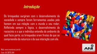 Introdução
Os brinquedos surgiram com o desenvolvimento da
sociedade e sempre foram ferramentas usadas pelo
homem em sua relação com o mundo a seu redor.
Refletindo sempre a lógica, o desenvolvimento do
raciocínio e o que o indivíduo entendia do ambiente do
qual fazia parte, os brinquedos eram frutos do que se
compreendia da natureza e da sua interação com ela.
Web: www.inventores.com.br
Fone: (11) 3670-3411

 