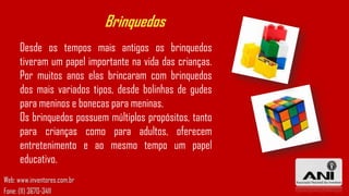 Brinquedos
Desde os tempos mais antigos os brinquedos
tiveram um papel importante na vida das crianças.
Por muitos anos elas brincaram com brinquedos
dos mais variados tipos, desde bolinhas de gudes
para meninos e bonecas para meninas.
Os brinquedos possuem múltiplos propósitos, tanto
para crianças como para adultos, oferecem
entretenimento e ao mesmo tempo um papel
educativo.
Web: www.inventores.com.br
Fone: (11) 3670-3411

 