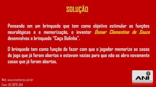 SOLUÇÃO
Pensando em um brinquedo que tem como objetivo estimular as funções
neurológicas e a memorização, o inventor Osmar Clementino de Souza
desenvolveu o brinquedo “Caça Bolinha”.

O brinquedo tem como função de fazer com que o jogador memorize as casas
do jogo que já foram abertas e estavam vazias para que não as abra novamente
casas que já foram abertas.

Web: www.inventores.com.br
Fone: (11) 3670-3411

 