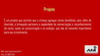 Projeto
É um projeto que permite que a criança agregue vários benefícios, pois, além de
diversão, o brinquedo aprimora a capacidade de memorização e reconhecimento
de cores, ajuda na concentração e na audição, que são de tamanha importância
para seu crescimento.

Web: www.inventores.com.br
Fone: (11) 3670-3411

 
