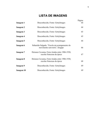 9
LISTA DE IMAGENS
Página
Imagem 1 Desconhecido, Fonte: GettyImages 64
Imagem 2 Desconhecido, Fonte: GettyImages 64
Imagem 3 Desconhecido, Fonte: GettyImages 65
Imagem 4 Desconhecido, Fonte: GettyImages 65
Imagem 5 Desconhecido, Fonte: GettyImages 66
Imagem 6 Sebastião Salgado, “Escola em acampamento do
movimento sem terra”, Sergipe 66
Imagem 7 Doisneu Cavanna, Fotos tiradas entre 1906-1930,
escolas francesas da época 67
Imagem 8 Doisneu Cavanna, Fotos tiradas entre 1906-1930,
escolas francesas da época 68
Imagem 9 Desconhecido, Fonte: GettyImages 69
Imagem 10 Desconhecido, Fonte: GettyImages 69
 