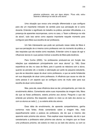 100
péssima professora, caiu por água abaixo. “Puxa vida, estou
fazendo a diferença na vida de uma aluna”.
Uma situação que evoca uma emoção diferenciada e que configura
para ela um importante indicador de sentido para sua percepção de si como
docente. Entender o significado do trabalho na prática, perceber dificuldades, e a
presença de aparentes recompensas, como no caso, o “fazer a diferença na vida
da aluna”, tudo isso serve como aspecto importante naquele momento para
configurar para Mara sua escolha de ser professora.
Um fato interessante que pode ser pontuado nesse relato de Mara é
que sua percepção de si mesma como professora vem do momento da prática, e
das respostas que ela recebe como resultado. Entender como é capaz de agir e
influenciar alunos é o que parece motivar a escolha de Mara pela docência.
Para Cunha (2005), “os professores produzem-se em função das
relações que estabelecem principalmente com seus alunos” (p. 196). Essa
experiência se deu no caso de Mara, pois é quando se relaciona com a aluna,
quando se percebe útil, e recebe a valorização por parte da pequena estudante,
que ela se descobre capaz de atuar como professora, e que se sente fortalecida
em sua disposição de atuar como professora. A influência que causa na vida de
outra pessoa é um aspecto que se configura como de muito valor para sua
escolha de atuar como docente.
Mas, para ela, essa influência deve se dar, principalmente, por meio do
envolvimento afetivo. Comentando sobre suas impressões da imagem três, Mara
diz que se fosse professora, estaria próxima aos alunos. Pergunto o que ela
entende por próxima. Ela responde: estaria no meio ou do lado dos alunos ou
com os alunos ao redor [...], ou estaria atrás dos alunos.
Essa idéia de envolvimento, de aparente companheirismo, ganha
contornos mais fortes. Ainda comentando sobre a imagem três, mais
especificamente sobre a postura da professora, ela diz que a mesma não
aparenta estar próxima dos alunos. Para explicar essa impressão, ela diz o que
caracterizaria a professora estar próxima aos alunos: eu imagino que se fosse
uma professora próxima, ela estaria no meio ou ao lado dos alunos, ou com os
 