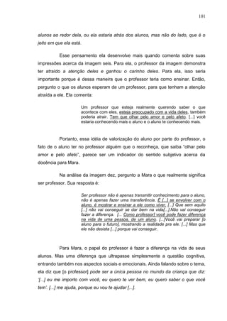 101
alunos ao redor dela, ou ela estaria atrás dos alunos, mas não do lado, que é o
jeito em que ela está.
Esse pensamento ela desenvolve mais quando comenta sobre suas
impressões acerca da imagem seis. Para ela, o professor da imagem demonstra
ter atraído a atenção deles e ganhou o carinho deles. Para ela, isso seria
importante porque é dessa maneira que o professor teria como ensinar. Então,
pergunto o que os alunos esperam de um professor, para que tenham a atenção
atraída a ele. Ela comenta:
Um professor que esteja realmente querendo saber o que
acontece com eles, esteja preocupado com a vida deles, também
poderia atrair. Tem que olhar pelo amor e pelo afeto. [...] você
estaria conhecendo mais o aluno e o aluno te conhecendo mais.
Portanto, essa idéia de valorização do aluno por parte do professor, o
fato de o aluno ter no professor alguém que o reconheça, que saiba “olhar pelo
amor e pelo afeto”, parece ser um indicador do sentido subjetivo acerca da
docência para Mara.
Na análise da imagem dez, pergunto a Mara o que realmente significa
ser professor. Sua resposta é:
Ser professor não é apenas transmitir conhecimento para o aluno,
não é apenas fazer uma transferência. É [...] se envolver com o
aluno, é mostrar e ensinar a ele como viver. [...] Que sem aquilo
[...] não vai conseguir se dar bem na vida[...].Não vai conseguir
fazer a diferença. [... Como professor] você pode fazer diferença
na vida de uma pessoa, de um aluno. [...]Você vai preparar [o
aluno para o futuro], mostrando a realidade pra ele. [...] Mas que
ele não desista [...] porque vai conseguir.
Para Mara, o papel do professor é fazer a diferença na vida de seus
alunos. Mas uma diferença que ultrapasse simplesmente a questão cognitiva,
entrando também nos aspectos sociais e emocionais. Ainda falando sobre o tema,
ela diz que [o professor] pode ser a única pessoa no mundo da criança que diz:
„[...] eu me importo com você, eu quero te ver bem, eu quero saber o que você
tem‟. [...] me ajuda, porque eu vou te ajudar [...].
 