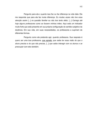 102
Pergunto para ela o quanto isso fez ou faz diferença na vida dela. Ela
me responde que para ela fez muita diferença. Eu muitas vezes não tive essa
atenção assim [...] na questão familiar eu não tive tanto afeto. [...] Carrego até
hoje alguns professores como se fossem minhas mães. Aqui está um indicador
muito forte que está presente em sua própria configuração do sentido subjetivo da
docência. Em sua vida, em suas necessidades, os professores a supriram de
diferentes formas.
Pergunto como ela pretende agir, quando professora. Sua resposta é
quero ser uma boa professora, que agrade, que saiba ter essa visão do que o
aluno precisa e do que não precisa, [...] que saiba interagir com os alunos e se
preocupar com eles também.
 
