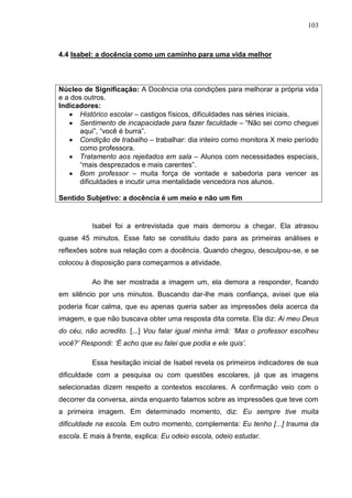 103
4.4 Isabel: a docência como um caminho para uma vida melhor
Núcleo de Significação: A Docência cria condições para melhorar a própria vida
e a dos outros.
Indicadores:
Histórico escolar – castigos físicos, dificuldades nas séries iniciais.
Sentimento de incapacidade para fazer faculdade – “Não sei como cheguei
aqui”, “você é burra”.
Condição de trabalho – trabalhar: dia inteiro como monitora X meio período
como professora.
Tratamento aos rejeitados em sala – Alunos com necessidades especiais,
“mais desprezados e mais carentes”.
Bom professor – muita força de vontade e sabedoria para vencer as
dificuldades e incutir uma mentalidade vencedora nos alunos.
Sentido Subjetivo: a docência é um meio e não um fim
Isabel foi a entrevistada que mais demorou a chegar. Ela atrasou
quase 45 minutos. Esse fato se constituiu dado para as primeiras análises e
reflexões sobre sua relação com a docência. Quando chegou, desculpou-se, e se
colocou à disposição para começarmos a atividade.
Ao lhe ser mostrada a imagem um, ela demora a responder, ficando
em silêncio por uns minutos. Buscando dar-lhe mais confiança, avisei que ela
poderia ficar calma, que eu apenas queria saber as impressões dela acerca da
imagem, e que não buscava obter uma resposta dita correta. Ela diz: Ai meu Deus
do céu, não acredito. [...] Vou falar igual minha irmã: „Mas o professor escolheu
você?‟ Respondi: „É acho que eu falei que podia e ele quis‟.
Essa hesitação inicial de Isabel revela os primeiros indicadores de sua
dificuldade com a pesquisa ou com questões escolares, já que as imagens
selecionadas dizem respeito a contextos escolares. A confirmação veio com o
decorrer da conversa, ainda enquanto falamos sobre as impressões que teve com
a primeira imagem. Em determinado momento, diz: Eu sempre tive muita
dificuldade na escola. Em outro momento, complementa: Eu tenho [...] trauma da
escola. E mais à frente, explica: Eu odeio escola, odeio estudar.
 
