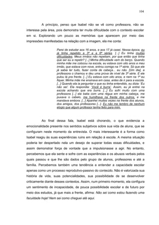 104
A princípio, penso que Isabel não se vê como professora, não se
interessa pela área, pois demonstra ter muita dificuldade com o contexto escolar
em si. Explorando um pouco as memórias que aparecem por meio das
impressões manifestadas na relação com a imagem, ela me conta:
Parei de estudar aos 16 anos, e aos 17 já casei. Nessa época, eu
já tinha repetido a 3ª e a 6ª séries. [...] Eu tinha muitas
dificuldades. Meus irmãos não repetiam, por que então que tinha
que ser eu a repetir? [...] Minha dificuldade vem do berço. Quando
minha mãe me colocou na escola, eu estava com oito anos e meu
irmão, que estava com nove, entrou comigo na 1ª série. Só que ele
já sabia ler tudo, fazer conta de cabeça... eu não. [Um dia], a
professora o chamou e deu uma prova de nível de 3ª série. E ele
pulou lá pra frente. [...] Eu estava com oito anos, e nem na 1ª eu
fiquei. Minha mãe me ensinava em casa, antes de ir para a escola.
[...] Quando ela ia perguntar o que eu tinha entendido, eu dizia: „Eu
não sei‟. Ela respondia: „Você é burra‟. Assim, eu já entrei na
escola achando que era burra. [...] Eu sofri muito com uma
professora [...] ela batia com uma régua em minha cabeça, me
puxava o cabelo, me humilhava na frente dos outros, e me
mandava embora. [...] Apanhei muitas vezes na frente dos alunos,
dos amigos, dos professores [...]. Eu não me lembro de nenhum
elogio que algum professor tenha feito para mim.
Ao final dessa fala, Isabel está chorando, o que evidencia a
emocionalidade presente nos sentidos subjetivos sobre sua vida de aluna, que se
configuram neste momento da entrevista. O mais interessante é a forma como
Isabel reagiu às suas experiências ruins em relação à escola. A mesma situação
poderia ter despertado nela um desejo de superar todas essas dificuldades, e
assim demonstrar força de vontade que a impulsionasse a agir. No entanto,
percebemos que ela sente e sofre com as experiências e os abusos verbais pelos
quais passou e que lhe são dados pelo grupo de alunos, professores e até a
família. Percebemos também uma tendência a entender a capacidade escolar
apenas como um processo reprodutivo-passivo do conteúdo. Não é valorizada sua
história de vida, suas potencialidades, sua possibilidade de se desenvolver
criticamente diante desses contextos. Assim, num primeiro momento, ela configura
um sentimento de incapacidade, de pouca possibilidade escolar e de futuro por
meio dos estudos, já que mais a frente, afirma: Não sei como estou fazendo uma
faculdade hoje! Nem sei como cheguei até aqui.
 
