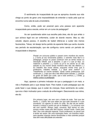 105
O sentimento de incapacidade de que se apropriou durante sua vida
chega ao ponto de gerar uma impossibilidade de entender a razão pela qual se
encontra numa sala de aula universitária.
Como, então, pode ser possível para uma pessoa com aparente
incapacidade para a escola, entrar em um curso de pedagogia?
Ao ser questionada sobre sua escolha pela área, ela diz que antes o
que achava legal era ser enfermeira, cuidar de doente mesmo. Mas eu não
estudei, depois passou. A escolha de Isabel referia-se a cuidar dos menos
favorecidos. Talvez, tal desejo tenha partido da aparente falta que sentiu durante
seu período de escolarização, que ela configurou como sendo um período de
incapacidade e desprezo.
Prestei um concurso público e passei como monitora de creche.
[...] Como já sou funcionária pública, o caminho mais fácil é a
pedagogia, porque eu posso continuar com as series inicias ou
educação infantil, que é berçário, e que é o que já faço, ou
maternal e prézinho. [...] Como eu já to na creche se eu não
estudar eu vou morrer sendo monitora eles não vão efetivar [...]
Eu trabalho dez horas diárias, enquanto minha irmã, que é
professora, trabalha metade. [...] Qual seria melhor? [...]
Trabalhando na creche também, vendo outras professoras, que
continuam, [...] vejo que não é tão difícil assim estudar. [...] porque
eu gosto da idade que cuido, que é dois aninhos [...]. Então, a
melhor coisa é a pedagogia.
Aqui, aparece o primeiro indicador de que a pedagogia é um meio, e
não a finalidade para o que deseja fazer. Para Isabel, é pela pedagogia que ela
pode fazer o que deseja, que é cuidar de crianças. Esse sentimento de cuidar,
que era o fator motivador para o estudo de enfermagem. Descrevendo sua rotina,
ela diz:
Em primeiro lugar, ele vem com a fralda da noite. Tem que dar
banho. [...] Outra, tem que saber por que está chorando e o que
aconteceu. Eu agacho ou sento no chão. Se não dá pra sentar,
levanto a criança e ponho em pé no fraldário [...] e converso com
ele com carinho. Abraço, beijo, converso, faço dormir no colo,
porque muitas vezes eles têm trauma, choram muito. Canto para
eles. Dou uma atenção especial. Como professora, eu penso que
é tentar ser assim: dar uma motivação maior, um incentivo maior,
para aquelas crianças menos favorecidas e mais carentes porque
elas têm mais dificuldade de entender.
 