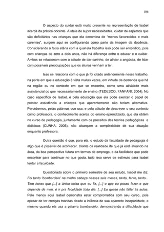 106
O aspecto do cuidar está muito presente na representação de Isabel
acerca da prática docente. A idéia de suprir necessidades, cuidar de aspectos que
são deficitários nas crianças que ela denomina de “menos favorecidas e mais
carentes”, surgem aqui se configurando como parte da imagem da docência.
Considerando a faixa etária com a qual ela trabalha isso pode ser entendido, pois
com crianças de zero a dois anos, não há diferença entre o educar e o cuidar.
Ambos se relacionam com a atitude de dar carinho, de aliviar a angústia, de lidar
com possíveis preocupações que os alunos venham a ter.
Isso se relaciona com o que já foi citado anteriormente nesse trabalho,
na parte em que a educação é vista muitas vezes, em virtude da demanda que há
na região ou no contexto em que se encontra, como uma atividade mais
assistencial do que necessariamente de ensino (TEDESCO; FANFANI, 2004). No
caso específico de Isabel, é pela educação que ela pode exercer o papel de
prestar assistência a crianças que aparentemente não teriam alternativa.
Percebemos, pelas palavras que usa, e pela atitude de descrever o seu contexto
como professora, o conhecimento acerca do ensino-aprendizado, que ela obtém
no curso de pedagogia, juntamente com os preceitos das teorias pedagógicas e
didáticas (CUNHA, 2005), não alcançam a complexidade de sua atuação
enquanto professora.
Outra questão é que, para ela, o estudo da faculdade de pedagogia é
algo que é possível de acontecer. Diante da realidade de que já está atuando na
área, da boa perspectiva futura em termos de emprego, e da facilidade que pode
encontrar para continuar no que gosta, tudo isso serve de estímulo para Isabel
tentar a faculdade.
Questionada sobre o primeiro semestre de seu estudo, Isabel me diz:
Foi tanto „bombardeio‟ na minha cabeça nesses seis meses, tanto, tanto, tanto...
Tem horas que [...] a única coisa que eu fiz, [...] o que eu posso fazer e que
depende de mim, é ir pra faculdade todo dia. [...] Eu quase não faltei às aulas.
Pelo menos aqui Isabel demonstra estar comprometida com seu curso, pois
apesar de ter crenças trazidas desde a infância de sua aparente incapacidade, e
mesmo quando ela usa a palavra bombardeio, demonstrando a dificuldade que
 