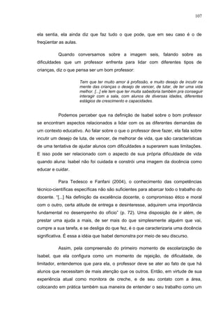 107
ela sentia, ela ainda diz que faz tudo o que pode, que em seu caso é o de
freqüentar as aulas.
Quando conversamos sobre a imagem seis, falando sobre as
dificuldades que um professor enfrenta para lidar com diferentes tipos de
crianças, diz o que pensa ser um bom professor:
Tem que ter muito amor à profissão, e muito desejo de incutir na
mente das crianças o desejo de vencer, de lutar, de ter uma vida
melhor. [...] ele tem que ter muita sabedoria também pra conseguir
interagir com a sala, com alunos de diversas idades, diferentes
estágios de crescimento e capacidades.
Podemos perceber que na definição de Isabel sobre o bom professor
se encontram aspectos relacionados a lidar com os as diferentes demandas de
um contexto educativo. Ao falar sobre o que o professor deve fazer, ela fala sobre
incutir um desejo de luta, de vencer, de melhorar de vida, que são características
de uma tentativa de ajudar alunos com dificuldades a superarem suas limitações.
E isso pode ser relacionado com o aspecto de sua própria dificuldade de vida
quando aluna: Isabel não foi cuidada e constrói uma imagem da docência como
educar e cuidar.
Para Tedesco e Fanfani (2004), o conhecimento das competências
técnico-científicas específicas não são suficientes para abarcar todo o trabalho do
docente. “[...] Na definição da excelência docente, o compromisso ético e moral
com o outro, certa atitude de entrega e desinteresse, adquirem uma importância
fundamental no desempenho do ofício” (p. 72). Uma disposição de ir além, de
prestar uma ajuda a mais, de ser mais do que simplesmente alguém que vai,
cumpre a sua tarefa, e se desliga do que fez, é o que caracterizaria uma docência
significativa. É essa a idéia que Isabel demonstra por meio de seu discurso.
Assim, pela compreensão do primeiro momento de escolarização de
Isabel, que ela configura como um momento de rejeição, de dificuldade, de
limitador, entendemos que para ela, o professor deve se ater ao fato de que há
alunos que necessitam de mais atenção que os outros. Então, em virtude de sua
experiência atual como monitora de creche, e de seu contato com a área,
colocando em prática também sua maneira de entender o seu trabalho como um
 