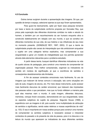 109
4.5 Conclusão
Outros temas surgiram durante a apresentação das imagens. Só que, por
questão de tempo e espaço, selecionei apenas os que aqui foram apresentados.
Para guiar-me teoricamente, optei por fazer essa pesquisa tomando
por base a teoria da subjetividade conforme proposta por Gonzalez Rey, que
preza pela superação das diferentes dicotomias contidas na visão e estudo do
homem, e também por um reconhecimento do ser humano enquanto ativo e
construído dialeticamente em relação com seu mundo, e que se constitui em
diferentes momentos de sua vida, de sua história e nas influências de seu meio
no momento presente. (GONZALEZ REY, 1997; 2003). O que a teoria da
subjetividade propõe são canais de interpretação que não ambicionam enquadrar
o sujeito em uma categoria teórica explicativa, mas compreender a sua
singularidade e gerar um modelo de inteligibilidade que nos permita apreender
através dela elementos relevantes para o problema estudado.
A partir dessa teoria, busquei identificar diferentes indicadores na vida
de quatro alunas de pedagogia, para construir uma maneira de compreender tal
organização pessoal. Para melhor compreensão, organizei os indicadores de
sentido em núcleos de significação, já que a ocorrência de sentidos e
conseqüentes desdobramentos são ilimitados.
A fim de acessar conteúdos emocionais mais facilmente, fiz uso de
imagens que tratavam de temas comuns à educação, tais como situações em
sala de aula, imagens de alunos, etc. Por meio desse instrumento, pude acessar
mais facilmente discursos de caráter emocional, que tratavam das impressões
das pessoas sobre o que percebiam, mas que no fundo refletiam a maneira pela
qual elas mesmas viam o mundo. A cada imagem, diferentes discursos,
memórias, crenças foram evocados, demonstrando em sua singularidade, todos
os aspectos subjetivos do sujeito da pesquisa. Segundo Sousa (1998), a
experiência com as imagens é útil, pois suscita “uma multiplicidade de atribuição
de sentidos e significados, sendo estes relativos a nossas experiências de vida”
(p. 153). E isso é importante em nossa análise porque para construir uma maneira
de compreender os sentidos subjetivos é necessário acessar e interpretar
conteúdos do passado e do presente da vida da pessoa, pois é no discurso e na
leitura do mundo que aparecem os indicadores de seus diferentes sentidos
 