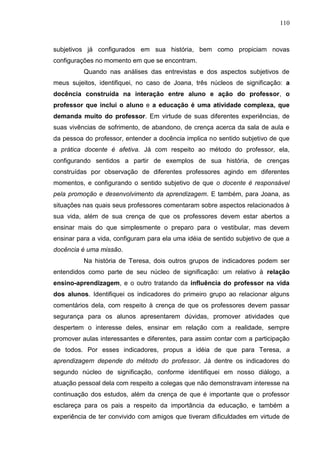 110
subjetivos já configurados em sua história, bem como propiciam novas
configurações no momento em que se encontram.
Quando nas análises das entrevistas e dos aspectos subjetivos de
meus sujeitos, identifiquei, no caso de Joana, três núcleos de significação: a
docência construída na interação entre aluno e ação do professor, o
professor que inclui o aluno e a educação é uma atividade complexa, que
demanda muito do professor. Em virtude de suas diferentes experiências, de
suas vivências de sofrimento, de abandono, de crença acerca da sala de aula e
da pessoa do professor, entender a docência implica no sentido subjetivo de que
a prática docente é afetiva. Já com respeito ao método do professor, ela,
configurando sentidos a partir de exemplos de sua história, de crenças
construídas por observação de diferentes professores agindo em diferentes
momentos, e configurando o sentido subjetivo de que o docente é responsável
pela promoção e desenvolvimento da aprendizagem. E também, para Joana, as
situações nas quais seus professores comentaram sobre aspectos relacionados à
sua vida, além de sua crença de que os professores devem estar abertos a
ensinar mais do que simplesmente o preparo para o vestibular, mas devem
ensinar para a vida, configuram para ela uma idéia de sentido subjetivo de que a
docência é uma missão.
Na história de Teresa, dois outros grupos de indicadores podem ser
entendidos como parte de seu núcleo de significação: um relativo à relação
ensino-aprendizagem, e o outro tratando da influência do professor na vida
dos alunos. Identifiquei os indicadores do primeiro grupo ao relacionar alguns
comentários dela, com respeito à crença de que os professores devem passar
segurança para os alunos apresentarem dúvidas, promover atividades que
despertem o interesse deles, ensinar em relação com a realidade, sempre
promover aulas interessantes e diferentes, para assim contar com a participação
de todos. Por esses indicadores, propus a idéia de que para Teresa, a
aprendizagem depende do método do professor. Já dentre os indicadores do
segundo núcleo de significação, conforme identifiquei em nosso diálogo, a
atuação pessoal dela com respeito a colegas que não demonstravam interesse na
continuação dos estudos, além da crença de que é importante que o professor
esclareça para os pais a respeito da importância da educação, e também a
experiência de ter convivido com amigos que tiveram dificuldades em virtude de
 