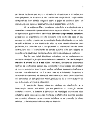 111
problemas familiares que, segundo ela entende, atrapalharam a aprendizagem,
mas que podem ser substituídos pela presença de um professor comprometido,
configuram-se num sentido subjetivo sobre o papel da docência como um
instrumento para ajudar no desenvolvimento da pessoal como um todo.
Já na análise de Mara, percebe-se muito forte a tendência de que a
docência é uma questão que envolve muito os aspectos afetivos. Em seu núcleo
de significação, que denominei a docência como relação permeada por afetos,
percebi que as experiências que ela considera como tendo sido boas em seu
passado com outras professoras, a experiência de não identificação com o estilo
de prática docente de sua própria mãe, além de suas próprias vivências como
professora, e a crença de que o bom professor faz diferença na vida do aluno,
contribuíram para o entendimento do sentido subjetivo dela com respeito ao
docente como alguém que é uma importante referência afetiva para os alunos.
Por fim, com Isabel, identifiquei indicadores que se configuravam em
um núcleo de significação que denominei como a docência cria condições para
melhorar a própria vida e a dos outros. Para tanto, relacionei as experiências
relativas ao seu histórico escolar, seu sentimento de incapacidade para graduar-
se num curso superior, seu momento atual de trabalho e sua perspectiva futura, a
maneira como ela entende que é e como deve ser o tratamento dispensado a
alunos que ela denomina de “rejeitados” em sala de aula, e sua crença acerca do
que caracteriza um bom professor. Assim, propus para ela o sentido subjetivo de
que a docência é um meio, e não um fim.
A percepção desses diferentes núcleos de significação, e a
interpretação desses indicadores que me permitiram a construção desses
diferentes sentidos, e também a percepção da valorização dispensada pelas
estudantes para suas experiências, me levou a refletir sobre algumas questões
que considero relevantes para o presente trabalho e para a promoção de futuros
debates, conforme apresentado nas páginas seguintes.
 