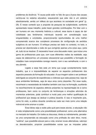 114
problemas da docência. “A causa pode estar no fato de que a busca das causas
centrou-se no sistema educativo, esquecendo que este não é um sistema
absolutamente, senão um reflexo do que acontece na sociedade em geral” (p.
28). É nesse contexto que a proposta da pesquisa da subjetividade, conforme
apresentada nesse trabalho, pode trazer grandes contribuições. Por lidar com o
ser humano em seu momento histórico e cultural, essa teoria é capaz de dar
visibilidade aos fenômenos individuais levando em consideração suas
singularidades e unicidades, proporcionando oportunidades de uma melhor
compreensão acerca dos complexos processos de configuração de sentidos
subjetivos do ser humano. O enfoque precisa ser dado no contexto, no todo, e
precisa ser abandonada a visão de que corrigindo apenas uma coisa aqui, outra
ali, tudo irá se resolver. É necessário haver uma discussão maior, que inclua uma
gama de profissionais para que, com suas diferentes visões da realidade, seja
capaz de elaborarmos um processo educacional que possibilite a formação de
cidadãos mais comprometidos consigo mesmo, com o seu semelhante, e com o
seu planeta.
Ligado a esse fato está um tema que surge constantemente neste
trabalho, que é a impossibilidade de separar os aspectos profissionais dos
aspectos pessoais da formação do educador. A sua imagem sobre o ser professor
está ligada ao conjunto de experiências e vivências que cada pessoa traz, seja de
seus ambientes familiares, seja de seus anos como discentes. Por essa razão,
reconhecer a necessidade de trabalhar também com isso na formação, auxiliando
no reconhecimento de aspectos afetivos presentes na representação de si como
professores, bem como no conjunto de lembranças e emoções advindas de
momentos anteriores, pode contribuir e muito para uma melhor qualificação do
profissional que deseja se dedicar à prática docente. E isso é importante pois,
como foi visto, a prática docente constitui-se cada vez mais como uma relação
indivisível entre ensinar e cuidar.
Essa talvez seja a razão pela qual para essas alunas, a educação não
é vista simplesmente como uma possibilidade profissional, como uma alternativa
no mercado de trabalho. Em todos os discursos, direta ou indiretamente, percebe-
se uma compreensão da educação como uma profissão de valor ético, moral,
“sublime”, que possibilite educar para a vida, ensinar novas alternativas, valorizar
os desvalorizados, propiciar possibilidades outras que as impostas pelas
 