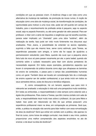 115
condições em que as pessoas vivem. A docência chega a ser vista como uma
alternativa de mudança de realidade, de promoção de novos rumos. A noção de
educação como uma obra de mudança social, de transformação de condições, de
oportunidade para motivar a uma nova vida, pode ser útil quando em campo de
trabalho, pois o reconhecimento da profissão ainda é pequeno, seja no aspecto
social, seja no aspecto financeiro, ou até como gerador de valor pessoal. Para ser
professor, e lidar com a série de requisitos e exigências que tal escolha acarreta,
parece estar implicado um “chamado” para uma obra “sublime”, além da
realização da tarefa. Isso pode ser visto muito fortemente nos discursos aqui
analisados. Para Joana, a possibilidade de entender os alunos rejeitados,
suprindo a falta que ela mesmo teve, serve como estímulo; para Teresa, as
experiências passadas com amigos, e como ela foi capaz de ajudá-los a
permanecerem estudando; para Mara, quando ela ouve que a pequena aluna
faria tudo de novo só para passar novamente por ela; e para Isabel, quando ela
comenta sobre o cuidado necessário para lidar com alunos portadores de
necessidade especial. Em todos esses exemplos, percebemos aspectos que
levam à compreensão da prática docente como algo que ultrapassa as barreiras
do ensino de conteúdos, e passa para o campo das possibilidades humanas
como um geral. Também deve ser levado em consideração fato de a instituição
de ensino superior ser de caráter confessional, e que ainda inclui em todos os
seus semestres letivos, aulas de discurso e temática religiosos.
E, como conseqüência, há um terceiro aspecto que para mim é
relevante ser analisado: a educação é vista sob uma perspectiva muito romântica.
Em todas as entrevistas, a responsabilidade é vista sempre como estando sob a
égide dos professores. Para Joana e Teresa, que têm menos contato com sala de
aula, a responsabilidade recai muito mais sobre o professor, do que para Mara e
Isabel. Isso pode ser relacionado ao fato de que ambas possuíam uma
experiência profissional maior na área, em comparação as primeiras. Será que,
então, a prática na atuação não serviria para lidar melhor com essa romantização
da área da docência? Será que entrar em contato com a prática, não apenas no
final do curso, como horas de estágio curricular, mas desde o seu início, poderia
proporcionar uma melhor compreensão dos aspectos envolvidos no ato de
ensinar, e de atuar na área de docência?
 