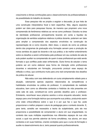 117
crescimento e ótimas contribuições para o desenvolvimento da profissionalidade e
da possibilidade do trabalho do docente.
Essa pesquisa não se propõe a esgotar a discussão, já que trata de
uma construção interpretativa focal e bem específica. Mas, alguns aspectos
podem ser úteis para pesquisas futuras, de maneira que propiciem uma nova
compreensão de fenômenos relativos ao ver-se como professor. Estudos na área
de identidade profissional, principalmente levando em conta a liquidez da
organização de sentidos subjetivos relativos à prática docente, poderiam ser úteis
para ampliar a compreensão dos aspectos envolvidos na construção da
representação de si como docente. Além disso, o estudo de como as práticas
dentro dos programas de graduação e/ou formação servem para a produção de
novos sentidos do papel do docente e de sua prática, e de melhor entendimento
sobre os desafios a serem enfrentados pelo professor em seu contexto de sala de
aula podem auxiliar na compreensão de quem é esse profissional que está sendo
formado e que conflitos pode estar enfrentando. Outra forma de estudar o tema
poderia ser em como elaborar essa forma de interação entre profissionais
docentes e estudantes em formação, procurando produzir esse espaço de
reflexão e crítica, que contribuiria muito para uma real compreensão dos desafios
da prática de educar.
Não estou com isso defendendo um curso simplesmente voltado para a
atuação, valorizando apenas aspectos relacionados às competências e
habilidades envolvidas na prática do professor. A complexidade da realidade
educativa, bem como os diferentes contextos e histórias de vida presentes em
cada sala de aula, constituem-se como grandes desafios para o professor.
Entretanto, reconhecer seus próprios acertos e erros enquanto educador, tendo
espaço para uma formação teórica que acompanhe sua prática, produzindo assim
uma visão crítica-reflexiva sobre o que é e por que faz o que faz, pode
proporcionar e melhor preparar o aluno de pedagogia para o contexto docente. E,
para tanto, acredito ser necessária a teoria da subjetividade, pois ela nos
proporciona a possibilidade de compreender o aluno em sua singularidade, no
contexto das suas múltiplas experiências nos diferentes espaços de sua vida
social, o qual nos permite adentrar de forma simultânea, nos alunos, em seus
contextos e em suas histórias, criando condições para que o curso de formação o
auxilie no desenvolvimento de si, tanto pessoal quanto profissionalmente.
 