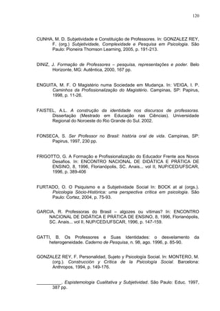 120
CUNHA, M. D. Subjetividade e Constituição de Professores. In: GONZALEZ REY,
F. (org.) Subjetividade, Complexidade e Pesquisa em Psicologia. São
Paulo: Pioneira Thomson Learning, 2005, p. 191-213.
DINIZ, J. Formação de Professores – pesquisa, representações e poder. Belo
Horizonte, MG: Autêntica, 2000, 167 pp.
ENGUITA, M. F. O Magistério numa Sociedade em Mudança. In: VEIGA, I. P.
Caminhos da Profissionalização do Magistério. Campinas, SP: Papirus,
1998, p. 11-26.
FAISTEL, A.L. A construção da identidade nos discursos de professoras.
Dissertação (Mestrado em Educação nas Ciências). Universidade
Regional do Noroeste do Rio Grande do Sul. 2002.
FONSECA, S. Ser Professor no Brasil: história oral de vida. Campinas, SP:
Papirus, 1997, 230 pp.
FRIGOTTO, G. A Formação e Profissionalização do Educador Frente aos Novos
Desafios. In: ENCONTRO NACIONAL DE DIDÁTICA E PRÁTICA DE
ENSINO, 8, 1996, Florianópolis, SC. Anais... vol II, NUP/CED/UFSCAR,
1996, p. 389-406
FURTADO, O. O Psiquismo e a Subjetividade Social In: BOCK at al (orgs.).
Psicologia Sócio-Histórica: uma perspectiva crítica em psicologia. São
Paulo: Cortez, 2004, p. 75-93.
GARCIA, R. Professoras do Brasil – algozes ou vítimas? In: ENCONTRO
NACIONAL DE DIDÁTICA E PRÁTICA DE ENSINO, 8, 1996, Florianópolis,
SC. Anais... vol II, NUP/CED/UFSCAR, 1996, p. 147-159.
GATTI, B. Os Professores e Suas Identidades: o desvelamento da
heterogeneidade. Caderno de Pesquisa, n. 98, ago. 1996, p. 85-90.
GONZALEZ REY, F. Personalidad, Sujeto y Psicología Social. In: MONTERO, M.
(org.). Construcción y Crítica de la Psicología Social. Barcelona:
Anthropos, 1994, p. 149-176.
__________. Espistemologia Cualitativa y Subjetividad. São Paulo: Educ. 1997,
387 pp.
 