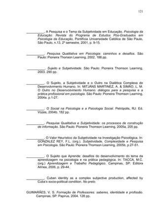 121
__________. A Pesquisa e o Tema da Subjetividade em Educação. Psicologia da
Educação: Revista do Programa de Estudos Pós-Graduados em
Psicologia da Educação, Pontifícia Universidade Católica de São Paulo,
São Paulo, n.13, 2º semestre, 2001, p. 9-15.
__________. Pesquisa Qualitativa em Psicologia: caminhos e desafios. São
Paulo: Pioneira Thonson Learning, 2002, 188 pp.
__________. Sujeito e Subjetividade. São Paulo: Pioneira Thomson Learning,
2003. 290 pp.
__________. O Sujeito, a Subjetividade e o Outro na Dialética Complexa do
Desenvolvimento Humano. In: MITJÁNS MARTINEZ, A. & SIMÃO, L. M.
O Outro no Desenvolvimento Humano: diálogos para a pesquisa e a
prática profissional em psicologia. São Paulo: Pioneira Thomson Learning,
2004a. p.1-27.
__________. O Social na Psicologia e a Psicologia Social. Petrópolis, RJ: Ed.
Vozes, 2004b. 182 pp.
__________. Pesquisa Qualitativa e Subjetividade: os processos de construção
de informação. São Paulo: Pioneira Thomson Learning, 2005a, 205 pp.
__________. O Valor Heurístico da Subjetividade na Investigação Psicológica. In:
GONZALEZ REY, F.L. (org.). Subjetividade, Complexidade e Pesquisa
em Psicologia. São Paulo: Pioneira Thomson Learning, 2005b, p.27-51.
__________. O Sujeito que Aprende: desafios do desenvolvimento do tema da
aprendizagem na psicologia e na prática pedagógica. In: TACCA, M.C.
(org.) Aprendizagem e Trabalho Pedagógico. Campinas, SP: Editora
Alínea, 2006, p. 29-44.
__________. Cuban identity as a complex subjective production, affected by
Cuba‟s socio-political condition. No prelo.
GUIMARÃES, V. S. Formação de Professores: saberes, identidade e profissão.
Campinas, SP: Papirus, 2004. 128 pp.
 
