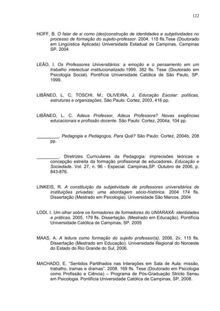 122
HOFF, B. O falar de si como (des)construção de identidades e subjetividades no
processo de formação do sujeito-professor. 2004, 110 fls.Tese (Doutorado
em Lingüística Aplicada) Universidade Estadual de Campinas, Campinas
SP. 2004
LEÃO, I. Os Professores Universitários: a emoção e o pensamento em um
trabalho intelectual institucionalizado.1999. 382 fls. Tese (Doutorado em
Psicologia Social). Pontifícia Universidade Católica de São Paulo, SP.
1999.
LIBÂNEO, L. C; TOSCHI, M.; OLIVEIRA, J. Educação Escolar: políticas,
estruturas e organizações. São Paulo: Cortez, 2003, 416 pp.
LIBÂNEO, L. C. Adeus Professor, Adeus Professora? Novas exigências
educacionais e profissão docente. São Paulo: Cortez, 2004a, 104 pp.
_________. Pedagogia e Pedagogos, Para Quê? São Paulo: Cortez, 2004b, 208
pp.
_________. Diretrizes Curriculares da Pedagogia: imprecisões teóricas e
concepção estreita da formação profissional de educadores. Educação e
Sociedade. Vol. 27, n. 96 - Especial. Campinas,SP. Outubro de 2006, p.
843-876.
LINKEIS, R. A constituição da subjetividade de professores universitários de
instituições privadas: uma abordagem sócio-histórica. 2004 174 fls.
Dissertação (Mestrado em Psicologia). Universidade São Marcos, 2004
LODI, I. Um olhar sobre os formadores de formadores do UNIARAXÁ: identidades
e práticas. 2005. 179 fls. Dissertação. (Mestrado em Educação). Pontifícia
Universidade Católica de Campinas, SP. 2005
MAAS, A. A leitura como formação do sujeito professor(a), 2006, 2v, 115 fls.
Dissertação (Mestrado em Educação). Universidade Regional do Noroeste
do Estado do Rio Grande do Sul, 2006.
MACHADO, E. “Sentidos Partilhados nas Interações em Sala de Aula: missão,
trabalho, tramas e dramas”. 2008. 169 fls. Tese (Doutorado em Psicologia
como Profissão e Ciência) – Programa de Pós-Graduação Stricto Sensu
em Psicologia. Pontifícia Universidade Católica de Campinas, SP, 2008.
 