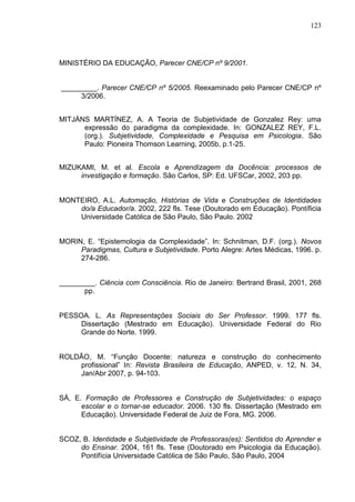 123
MINISTÉRIO DA EDUCAÇÃO, Parecer CNE/CP nº 9/2001.
_________. Parecer CNE/CP nº 5/2005. Reexaminado pelo Parecer CNE/CP nº
3/2006.
MITJÁNS MARTÍNEZ, A. A Teoria de Subjetividade de Gonzalez Rey: uma
expressão do paradigma da complexidade. In: GONZALEZ REY, F.L.
(org.). Subjetividade, Complexidade e Pesquisa em Psicologia. São
Paulo: Pioneira Thomson Learning, 2005b, p.1-25.
MIZUKAMI, M. et al. Escola e Aprendizagem da Docência: processos de
investigação e formação. São Carlos, SP: Ed. UFSCar, 2002, 203 pp.
MONTEIRO, A.L. Automação, Histórias de Vida e Construções de Identidades
do/a Educador/a. 2002, 222 fls. Tese (Doutorado em Educação). Pontíficia
Universidade Católica de São Paulo, São Paulo. 2002
MORIN, E. “Epistemologia da Complexidade”. In: Schnitman, D.F. (org.). Novos
Paradigmas, Cultura e Subjetividade. Porto Alegre: Artes Médicas, 1996. p.
274-286.
_________. Ciência com Consciência. Rio de Janeiro: Bertrand Brasil, 2001, 268
pp.
PESSOA. L. As Representações Sociais do Ser Professor. 1999. 177 fls.
Dissertação (Mestrado em Educação). Universidade Federal do Rio
Grande do Norte. 1999.
ROLDÃO, M. “Função Docente: natureza e construção do conhecimento
profissional” In: Revista Brasileira de Educação, ANPED, v. 12, N. 34,
Jan/Abr 2007, p. 94-103.
SÁ, E. Formação de Professores e Construção de Subjetividades: o espaço
escolar e o tornar-se educador. 2006. 130 fls. Dissertação (Mestrado em
Educação). Universidade Federal de Juiz de Fora, MG. 2006.
SCOZ, B. Identidade e Subjetividade de Professoras(es): Sentidos do Aprender e
do Ensinar. 2004, 161 fls. Tese (Doutorado em Psicologia da Educação).
Pontífícia Universidade Católica de São Paulo, São Paulo, 2004
 