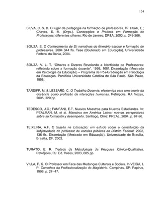 124
SILVA, C. S. B. O lugar da pedagogia na formação de professores. In: Tiballi, E.;
Chaves, S. M. (Orgs.). Concepções e Práticas em Formação de
Professores: diferentes olhares. Rio de Janeiro: DP&A. 2003, p. 249-266.
SOUZA, E. O Conhecimento de Si: narrativas do itinerário escolar e formação de
professores. 2004 344 fls. Tese (Doutorado em Educação). Universidade
Federal da Bahia, 2004.
SOUZA, V. L. T. “Olhares e Dizeres Revelando a Identidade de Professoras:
refletindo sobre a formação docente”. 1998, 168f. Dissertação (Mestrado
em Psicologia da Educação) – Programa de Pós-Graduação em Psicologia
da Educação, Pontifícia Universidade Católica de São Paulo, São Paulo.
1998.
TARDIFF, M. & LESSARD, C. O Trabalho Docente: elementos para uma teoria da
docência como profissão de interações humanas. Petrópolis, RJ: Vozes,
2005, 320 pp.
TEDESCO, J.C.; FANFANI, E.T. Nuevos Maestros para Nuevos Estudiantes. In:
PEALMAN, M. et al. Maestros em América Latina: nuevas perspectivas
sobre su formación y desempeño. Santiago, Chile: PREAL, 2004, p. 67-96.
TEIXEIRA, A.F. O Sujeito na Educação: um estudo sobre a constituição da
subjetividade do professor de escolas públicas do Distrito Federal. 2002,
136 fls. Dissertação (Mestrado em Educação). Universidade de Brasília,
Brasília, DF. 2002.
TURATO, E. R. Tratado da Metodologia da Pesquisa Clínico-Qualitativa.
Petrópolis, RJ: Ed. Vozes, 2003, 685 pp.
VILLA, F. G. O Professor em Face das Mudanças Culturais e Sociais. In VEIGA, I.
P. Caminhos da Profissionalização do Magistério. Campinas, SP: Papirus,
1998, p. 27- 47.
 