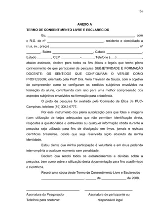 126
ANEXO A
TERMO DE CONSENTIMENTO LIVRE E ESCLARECIDO
Eu, _________________________________________________, com
o R.G. de nº ________________________________, residente e domiciliado a
(rua, av., praça) __________________________________________________, nº
________, Bairro _______________________, Cidade ____________________,
Estado ________, CEP ___________-_______, Telefone (___) ______________,
abaixo assinado, declaro para todos os fins éticos e legais que tenho pleno
conhecimento de que participarei da pesquisa SUBJETIVIDADE E FORMAÇÃO
DOCENTE: OS SENTIDOS QUE CONFIGURAM O VER-SE COMO
PROFESSOR, orientado pela Profª Dra. Vera Trevisan de Souza, com o objetivo
de compreender como se configuram os sentidos subjetivos envolvidos na
formação do aluno, contribuindo com isso para uma melhor compreensão dos
aspectos subjetivos envolvidos na formação para a docência.
O proto de pesquisa foi avaliado pela Comissão de Ética da PUC-
Campinas, telefone (19) 3343-6777.
Por este instrumento dou plena autorização para que fotos e imagens
(com utilização de tarjas adequadas que não permitam identificação direta,
respostas a questionários e entrevistas ou qualquer informação obtida durante a
pesquisa seja utilizada para fins de divulgação em livros, jornais e revistas
científicas brasileiras, desde que seja reservado sigilo absoluto de minha
identidade.
Estou ciente que minha participação é voluntária e em ônus podendo
interrompê-la a qualquer momento sem penalidade.
Declaro que recebi todos os esclarecimentos e dúvidas sobre a
pesquisa, bem como sobre a utilização desta documentação para fins acadêmicos
e científicos.
Recebi uma cópia deste Termo de Consentimento Livre e Esclarecido
________________________, ______ de ______________ de 2008.
______________________________ ___________________________
Assinatura do Pesquisador Assinatura do participante ou
Telefone para contanto: responsável legal
 