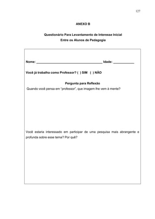 127
ANEXO B
Questionário Para Levantamento de Interesse Inicial
Entre os Alunos de Pedagogia
Nome: ______________________________________ Idade: ____________
Você já trabalha como Professor? ( ) SIM ( ) NÃO
Pergunta para Reflexão
Quando você pensa em “professor”, que imagem lhe vem à mente?
Você estaria interessado em participar de uma pesquisa mais abrangente e
profunda sobre esse tema? Por quê?
 