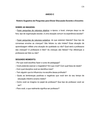 128
ANEXO C
Roteiro Sugestivo de Perguntas para Eliciar Discussão Durante o Encontro
SOBRE AS IMAGENS:
- Fazer perguntas de natureza objetiva: a época, o local, crianças daqui ou de
fora, tipo de organização escolar, é uma situação comum na experiência escolar?
- Fazer perguntas de natureza subjetiva: do que estariam falando? Que tipo de
conversas envolve as crianças? São felizes ou são tristes? Essa situação de
aprendizagem reflete uma situação de qualidade ou não? Qual será a professora
das crianças? A professora é feliz? As crianças são felizes? Faz diferenças a
professora ser feliz ou não?
SEGUNDO MOMENTO:
- Por que você escolheu fazer o curso de pedagogia?
- Você pretende exercer o magistério? Em que nível? Com qual faixa de idade?
- Com qual disciplina você se identifica mais?
- Tem alguém que te influenciou na escolha dessa profissão?
- Quais as lembranças positivas e negativas que você tem do seu tempo de
educação infantil e ensino médio?
- Como você se imagina no papel de professor? Que tipo de professor você vai
ser?
- Para você, o que realmente significa ser professor?
 