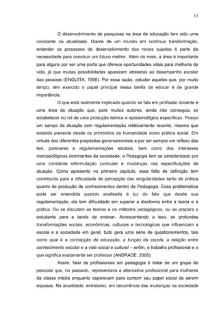 13
O desenvolvimento de pesquisas na área de educação tem sido uma
constante na atualidade. Diante de um mundo em contínua transformação,
entender os processos de desenvolvimento dos novos sujeitos é parte da
necessidade para construir um futuro melhor. Além do mais, a área é importante
para alguns por ser uma porta que oferece oportunidades vitais para melhoria de
vida, já que muitas possibilidades aparecem atreladas ao desempenho escolar
das pessoas (ENGUITA, 1998). Por essa razão, estudar aqueles que, por muito
tempo, têm exercido o papel principal nessa tarefa de educar é de grande
importância.
O que está realmente implicado quando se fala em profissão docente é
uma área de atuação que, para muitos autores, ainda não conseguiu se
estabelecer no rol de uma produção teórica e epistemológica específicas. Possui
um campo de atuação com regulamentação relativamente recente, mesmo que
estando presente desde os primórdios da humanidade como prática social. Em
virtude dos diferentes propósitos governamentais e por ser sempre um reflexo das
leis, pareceres e regulamentações estatais, bem como dos interesses
mercadológicos dominantes da sociedade, a Pedagogia tem se caracterizado por
uma constante reformulação curricular e mudanças nas especificações de
atuação. Como apresento no primeiro capítulo, essa falta de definição tem
contribuído para a dificuldade de percepção das singularidades tanto de prática
quanto de produção de conhecimentos dentro da Pedagogia. Essa problemática
pode ser entendida quando analisada à luz do fato que desde sua
regulamentação, ela tem dificuldade em superar a dicotomia entre a teoria e a
prática. Ou se discutem as teorias e os métodos pedagógicos, ou se prepara o
estudante para a tarefa de ensinar. Acrescentando a isso, as profundas
transformações sociais, econômicas, culturais e tecnológicas que influenciam a
escola e a sociedade em geral, tudo gera uma série de questionamentos, tais
como qual é a concepção de educação, a função da escola, a relação entre
conhecimento escolar e a vida social e cultural – enfim, o trabalho profissional e o
que significa exatamente ser professor (ANDRADE, 2008).
Assim, falar de profissionais em pedagogia é tratar de um grupo de
pessoas que, no passado, representava a alternativa profissional para mulheres
da classe média enquanto esperavam para cumprir seu papel social de serem
esposas. Na atualidade, entretanto, em decorrência das mudanças na sociedade
 