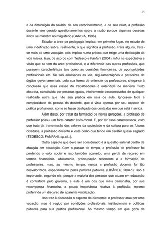 14
e da diminuição do salário, de seu reconhecimento, e de seu valor, a profissão
docente tem gerado questionamentos sobre a razão porque algumas pessoas
ainda se mantêm no magistério (GARCIA, 1996).
Estudar a área de pedagogia implica, em primeiro lugar, no estudo de
uma indefinição sobre, realmente, o que significa a profissão. Para alguns, trata-
se mais de uma vocação, pois implica numa prática que exige uma dedicação da
vida inteira. Isso, de acordo com Tedesco e Fanfani (2004), influi na expectativa e
visão que se tem da área profissional, e a diferencia das outras profissões, que
possuem características tais como as questões financeiras, de oportunidades
profissionais etc. Se são analisadas as leis, regulamentações e pareceres de
órgãos governamentais, pela sua forma de entender os professores, chega-se à
conclusão que essa classe de trabalhadores é entendida de maneira muito
abstrata, constituída por pessoas iguais, inteiramente desconectadas de qualquer
realidade outra que não sua prática em sala de aula. Ignora-se toda a
complexidade da pessoa do docente, que é vista apenas por seu aspecto de
prática profissional, como se fosse desligada dos contextos em que está inserida.
Além disso, por tratar da formação de novas gerações, a profissão de
professor possui um forte caráter ético-moral. E, por ter essa característica, visto
que trata da transmissão dos valores da sociedade e da cultura para os futuros
cidadãos, a profissão docente é vista como que tendo um caráter quase sagrado
(TEDESCO; FANFANI, op.cit..).
Outro aspecto que deve ser considerado é a questão salarial dentro da
atuação em educação. Com o passar do tempo, a profissão de professor foi
perdendo o valor social e isso também acarretou uma perda de recurso em
termos financeiros. Atualmente, preocupação recorrente é a formação de
professores, mas, ao mesmo tempo, nunca a profissão docente foi tão
desvalorizada, especialmente pelas políticas públicas. (LIBÂNEO, 2004b). Isso é
importante, segundo ele, porque a maioria das pessoas que atuam em educação
é contratada pelo governo, e este é um dos que mais demonstra, por sua
recompensa financeira, a pouca importância relativa à profissão, mesmo
proferindo um discurso de aparente valorização.
Isso traz à discussão o aspecto da dicotomia: o professor atua por uma
vocação, mas é regido por condições profissionais, institucionais e políticas
públicas para sua prática profissional. Ao mesmo tempo em que goza de
 