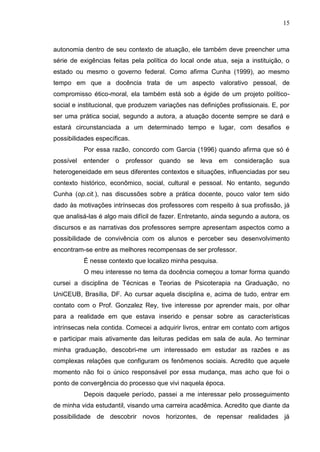 15
autonomia dentro de seu contexto de atuação, ele também deve preencher uma
série de exigências feitas pela política do local onde atua, seja a instituição, o
estado ou mesmo o governo federal. Como afirma Cunha (1999), ao mesmo
tempo em que a docência trata de um aspecto valorativo pessoal, de
compromisso ético-moral, ela também está sob a égide de um projeto político-
social e institucional, que produzem variações nas definições profissionais. E, por
ser uma prática social, segundo a autora, a atuação docente sempre se dará e
estará circunstanciada a um determinado tempo e lugar, com desafios e
possibilidades específicas.
Por essa razão, concordo com Garcia (1996) quando afirma que só é
possível entender o professor quando se leva em consideração sua
heterogeneidade em seus diferentes contextos e situações, influenciadas por seu
contexto histórico, econômico, social, cultural e pessoal. No entanto, segundo
Cunha (op.cit.), nas discussões sobre a prática docente, pouco valor tem sido
dado às motivações intrínsecas dos professores com respeito à sua profissão, já
que analisá-las é algo mais difícil de fazer. Entretanto, ainda segundo a autora, os
discursos e as narrativas dos professores sempre apresentam aspectos como a
possibilidade de convivência com os alunos e perceber seu desenvolvimento
encontram-se entre as melhores recompensas de ser professor.
É nesse contexto que localizo minha pesquisa.
O meu interesse no tema da docência começou a tomar forma quando
cursei a disciplina de Técnicas e Teorias de Psicoterapia na Graduação, no
UniCEUB, Brasília, DF. Ao cursar aquela disciplina e, acima de tudo, entrar em
contato com o Prof. Gonzalez Rey, tive interesse por aprender mais, por olhar
para a realidade em que estava inserido e pensar sobre as características
intrínsecas nela contida. Comecei a adquirir livros, entrar em contato com artigos
e participar mais ativamente das leituras pedidas em sala de aula. Ao terminar
minha graduação, descobri-me um interessado em estudar as razões e as
complexas relações que configuram os fenômenos sociais. Acredito que aquele
momento não foi o único responsável por essa mudança, mas acho que foi o
ponto de convergência do processo que vivi naquela época.
Depois daquele período, passei a me interessar pelo prosseguimento
de minha vida estudantil, visando uma carreira acadêmica. Acredito que diante da
possibilidade de descobrir novos horizontes, de repensar realidades já
 