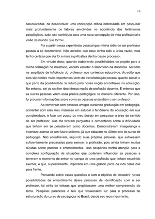 16
naturalizadas, de desenvolver uma concepção crítica interessada em pesquisar
mais profundamente os fatores envolvidos na ocorrência dos fenômenos
psicológicos, tudo isso contribuiu para uma nova concepção de vida profissional e
visão de mundo que formei.
Foi a partir dessa experiência pessoal que minha idéia de ser professor
passou a se desenvolver. Não acredito que essa tenha sido a única razão, mas
tenho certeza que ela foi a mais significativa dentro desse processo.
Em virtude disso, quando elaborando possibilidades de projeto para a
minha formação no mestrado, escolhi estudar o fenômeno da docência. Acredito
na amplitude de influência do professor nos contextos educativos. Acredito que
eles são fontes muito importantes tanto de transformação pessoal quanto social; e
que parte da possibilidade de futuro para nossa nação encontra-se na educação.
No entanto, sei do caráter ideal dessa noção de profissão docente. E entendo que
as outras pessoas vêem essa prática pedagógica de maneira diferente. Por isso,
fui procurar informações sobre como as pessoas entendiam o ser professor.
Ao conversar com pessoas amigas cursando graduação em pedagogia,
comentar com elas meu interesse em estudar o fenômeno da educação em sua
complexidade, e falar um pouco do meu desejo em pesquisar a área do sentido
de ser professor, elas me fizeram perguntas e comentários sobre a dificuldade
que tinham em se perceberem como docentes. Demonstravam insegurança e
incerteza acerca de um futuro próximo, já que estavam no último ano do curso de
pedagogia. Não acreditavam, segundo suas próprias palavras, que estivessem
suficientemente preparadas para exercer a profissão, pois ainda tinham muitas
dúvidas sobre práticas e entendimentos. Isso despertou minha atenção para a
complexa configuração de situações que poderiam influenciar as pessoas a
temerem o momento de entrar no campo de uma profissão que tinham escolhido
exercer, e que, supostamente, implicaria em uma grande parte da vida delas dali
para frente.
Pensando sobre essas questões e com o objetivo de descobrir novas
possibilidades de entendimento desse processo de identificação com o ser
professor, fui atrás de leituras que propiciassem uma melhor compreensão do
tema. Pesquisei pareceres e leis que trouxessem luz para o processo de
estruturação do curso de pedagogia no Brasil, desde seu reconhecimento.
 
