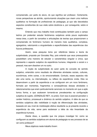 18
compreensão, por parte do aluno, do que significa ser professor. Certamente,
novas perspectivas se abrirão, oportunizando situações que visem uma melhora
qualitativa na formação de profissionais de pedagogia, já que são desvelados
aspectos constituintes de sua visão sobre docência e, por conseguinte, sobre si
mesmo.
Entendo que meu trabalho trará contribuições também para o campo
teórico por pretender estudar fenômenos subjetivos ainda pouco explorados
nessa área, a partir de conceitos e articulações de teorias que proporcionem a
compreensão do fenômeno humano de maneira mais qualitativa, complexa,
agregadora, valorizando a singularidade e especificidades das experiências dos
futuros professores.
Assim, essa pesquisa toma por referência básica a teoria da
subjetividade, proposta por Gonzalez Rey, pois entendo que seus pressupostos
possibilitam uma maneira de estudar a característica singular e única, que
representa o aspecto subjetivo da experiência humana, integrando o social e o
pessoal, mas sem dissolver um no outro.
A noção de subjetividade do autor parte do conceito de sentido
subjetivo, entendido como resultado de diferentes atividades sociais, culturais,
econômicas, entre outras, e da emocionalidade. Contudo, esses aspectos não
são uma soma, ou internalização, ou reflexo da experiência vivida. Eles se
desenvolvem a partir da experiência e se configuram em um novo fenômeno,
formado por momentos, fragmentos e conseqüências dessas atividades e
relacionamentos que eram particularmente sensíveis no momento em que a ação
tomou forma, e que acabaram tornando-se prevalecentes na configuração
subjetiva do sujeito. (GONZALEZ REY, no prelo). Com isso é possível perceber o
caráter histórico, processual e dinâmico do sentido subjetivo. A idéia de que os
sentidos subjetivos dão visibilidade à noção de diferenciação das atividades,
baseada em seu nível de mobilização afetiva resultante ou já presente durante a
experiência da vida, serve para esclarecer a idéia de não linearidade da
experiência humana.
Diante disso, a questão que me propus investigar foi: como se
configuram os sentidos subjetivos em alunos de pedagogia no seu processo de se
ver como professor?
Meus objetivos neste trabalho foram:
 