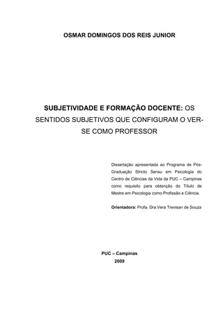 1
OSMAR DOMINGOS DOS REIS JUNIOR
SUBJETIVIDADE E FORMAÇÃO DOCENTE: OS
SENTIDOS SUBJETIVOS QUE CONFIGURAM O VER-
SE COMO PROFESSOR
Dissertação apresentada ao Programa de Pós-
Graduação Stricto Sensu em Psicologia do
Centro de Ciências da Vida da PUC – Campinas
como requisito para obtenção do Título de
Mestre em Psicologia como Profissão e Ciência.
Orientadora: Profa. Dra.Vera Trevisan de Souza
PUC – Campinas
2009
 