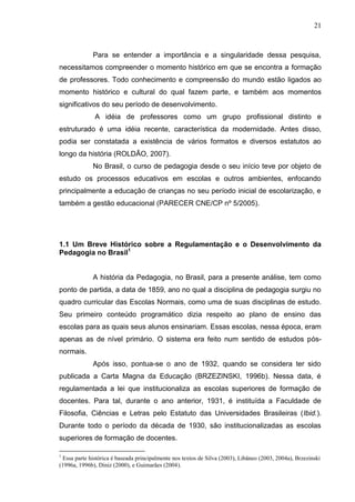 21
Para se entender a importância e a singularidade dessa pesquisa,
necessitamos compreender o momento histórico em que se encontra a formação
de professores. Todo conhecimento e compreensão do mundo estão ligados ao
momento histórico e cultural do qual fazem parte, e também aos momentos
significativos do seu período de desenvolvimento.
A idéia de professores como um grupo profissional distinto e
estruturado é uma idéia recente, característica da modernidade. Antes disso,
podia ser constatada a existência de vários formatos e diversos estatutos ao
longo da história (ROLDÃO, 2007).
No Brasil, o curso de pedagogia desde o seu início teve por objeto de
estudo os processos educativos em escolas e outros ambientes, enfocando
principalmente a educação de crianças no seu período inicial de escolarização, e
também a gestão educacional (PARECER CNE/CP nº 5/2005).
1.1 Um Breve Histórico sobre a Regulamentação e o Desenvolvimento da
Pedagogia no Brasil1
A história da Pedagogia, no Brasil, para a presente análise, tem como
ponto de partida, a data de 1859, ano no qual a disciplina de pedagogia surgiu no
quadro curricular das Escolas Normais, como uma de suas disciplinas de estudo.
Seu primeiro conteúdo programático dizia respeito ao plano de ensino das
escolas para as quais seus alunos ensinariam. Essas escolas, nessa época, eram
apenas as de nível primário. O sistema era feito num sentido de estudos pós-
normais.
Após isso, pontua-se o ano de 1932, quando se considera ter sido
publicada a Carta Magna da Educação (BRZEZINSKI, 1996b). Nessa data, é
regulamentada a lei que institucionaliza as escolas superiores de formação de
docentes. Para tal, durante o ano anterior, 1931, é instituída a Faculdade de
Filosofia, Ciências e Letras pelo Estatuto das Universidades Brasileiras (Ibid.).
Durante todo o período da década de 1930, são institucionalizadas as escolas
superiores de formação de docentes.
1
Essa parte histórica é baseada principalmente nos textos de Silva (2003), Libâneo (2003, 2004a), Brzezinski
(1996a, 1996b), Diniz (2000), e Guimarães (2004).
 