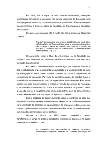 23
Em 1968, sob a égide de uma reforma universitária, alterações
significativas começaram a acontecer nos cursos superiores de Educação. A lei
5.540 propõe mudanças no curso de formação de professores. É nesse ano que a
função de formar o professor passa da Faculdade de Filosofia para a Faculdade
de Educação.
Só que, essa mudança não é muito útil, como argumenta Brzezinski
(1996b):
Transferir disciplinas de uma unidade acadêmica para outra, como
foi feito pela lei da Reforma Universitária e seus desdobramentos,
não constitui o cerne da questão curricular da formação do
educador. O problema está na indefinição do conteúdo específico
da pedagogia [...] (p. 72).
Simplesmente, trocar o título da universidade ou da faculdade que
confere o título realmente não demonstra ser de muita serventia para melhorar a
formação do profissional.
Em 1969, o Conselho Federal de Educação, por meio do Parecer nº
252 e a Resolução nº 2, regulamenta a organização e o funcionamento do curso
de Pedagogia e indica como principal objetivo do curso a preparação de
profissionais da educação. Por meio de complementação de estudos, havia a
possibilidade de obtenção do título de especialista, caso desejado. Para tentar
acabar com essa dicotomia teoria e prática, é retirado do currículo de Pedagogia
o bacharelado, transformando-o numa licenciatura inusitada: o graduado nessa
área pode exercer o magistério, mas em sentido restrito, além de ser permitido o
acesso a outras áreas que não sejam da alçada da docência.
Com o processo de desenvolvimento social e econômico do país, que
ampliaram o acesso à escola, aumentaram as exigências de qualificação docente
para orientação do processo de aprendizagem de crianças e adolescentes das
classes populares que traziam para dentro das escolas visões de mundo diversas,
aumentando a complexidade desse contexto.
Durante a década de 1970, como conseqüência dessas
transformações, surge, no Brasil, a perspectiva tecnicista de educação, no qual o
professor era concebido como
um organizador dos componentes do processo de ensino-
aprendizagem (objetivos, seleção de conteúdo, estratégias de
 
