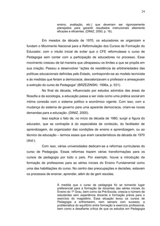 24
ensino, avaliação, etc.) que deveriam ser rigorosamente
planejados para garantir resultados instrucionais altamente
eficazes e eficientes. (DINIZ, 2000, p. 16).
Em meados da década de 1970, os educadores se organizam e
fundam o Movimento Nacional para a Reformulação dos Cursos de Formação do
Educador, com o intuito inicial de evitar que o CFE reformulasse o curso de
Pedagogia sem contar com a participação de educadores no processo. Esse
movimento cresceu de tal maneira que ultrapassou os limites a que se propôs em
sua criação. Passou a desenvolver “ações de resistência às arbitrariedades das
políticas educacionais definidas pelo Estado, contrapondo-se ao modelo tecnicista
e às medidas que feriam a democracia, desvalorizavam o professor e ameaçavam
a extinção do curso de Pedagogia” (BRZEZINSKI, 1996a, p. 531).
No final da década, influenciado por estudos advindos das áreas da
filosofia e da sociologia, a educação passa a ser vista como uma prática social em
íntima conexão com o sistema político e econômico vigente. Com isso, com a
mudança do sistema de governo para uma aparente democracia, criam-se novas
demandas para a educação. (DINIZ, 2000).
Isso explica o fato de, no início da década de 1980, surgir a figura do
educador, que se contrapõe à do especialista de conteúdo, do facilitador de
aprendizagem, do organizador das condições de ensino e aprendizagem, ou ao
técnico da educação – termos esses que eram característicos da década de 1970
(Ibid.).
Com isso, várias universidades dedicam-se a reformas curriculares do
curso de Pedagogia. Essas reformas trazem várias transformações para os
cursos de pedagogia por todo o país. Por exemplo, houve a introdução da
formação de professores para as séries iniciais do Ensino Fundamental como
uma das habilitações do curso. No centro das preocupações e decisões, estavam
os processos de ensinar, aprender, além do de gerir escolas.
À medida que o curso de pedagogia foi se tornando lugar
preferencial para a formação de docentes das séries iniciais do
Ensino do 1º Grau, bem como da Pré-Escola, crescia o número de
estudantes sem experiência docente e formação prévia para o
exercício do magistério. Essa situação levou os cursos de
Pedagogia a enfrentarem, nem sempre com sucesso, a
problemática do equilíbrio entre formação e exercício profissional,
bem como a desafiante crítica de que os estudos em Pedagogia
 