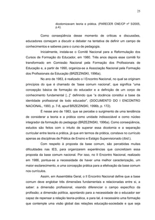 25
dicotomizavam teoria e prática. (PARECER CNE/CP nº 5/2005,
p.4).
Como conseqüência desse momento de críticas e discussões,
educadores começam a discutir e debater na tentativa de definir um campo de
conhecimentos e saberes para o curso de pedagogia.
Inicialmente, instala-se o Comitê Nacional para a Reformulação dos
Cursos de Formação do Educador, em 1980. Três anos depois esse comitê foi
transformado em Comissão Nacional pela Formação dos Profissionais de
Educação e, a partir de 1990, organiza-se a Associação Nacional pela Formação
dos Profissionais da Educação (BRZEZINSKI, 1996a).
No ano de 1983, é realizado o I Encontro Nacional, no qual se originam
princípios do que é chamado de „base comum nacional‟, que significa “uma
concepção básica de formação do educador e a definição de um corpo de
conhecimento fundamental [...]” definindo que “a docência constitui a base da
identidade profissional de todo educador”. (DOCUMENTO DO I ENCONTRO
NACIONAL, 1993, p. 7-8, apud BRZEZINSKI, 1996b, p. 172).
É nesse ano de 1983, que se percebe o surgimento de uma tendência
de considerar a teoria e a prática como unidade indissociável e como núcleo
integrador da formação do pedagogo (BRZEZINSKI, 1996a). Como conseqüência,
estudos são feitos com o intuito de superar essa dicotomia e a separação
curricular entre teoria e prática, já que em termos de prática, constava no currículo
apenas as disciplinas de Prática de Ensino e Estágio Supervisionado (Ibid.).
Com respeito à proposta da base comum, são percebidas muitas
dificuldades nas IES, para organizarem experiências que concretizem essa
proposta da base comum nacional. Por isso, no II Encontro Nacional, realizado
em 1986, pontua-se a necessidade de haver uma melhor caracterização, um
maior esclarecimento, e uma concepção prática para a efetivação da base comum
nos currículos.
Assim, em Assembléia Geral, o II Encontro Nacional define que a base
comum deve englobar três dimensões fundamentais e relacionadas entre si, a
saber: a dimensão profissional, visando diferenciar o campo específico da
profissão; a dimensão política, apontando para a necessidade de o educador ser
capaz de repensar a relação teoria-prática, e para tal, é necessário uma formação
que contemple uma visão global das relações educação-sociedade e que seja
 