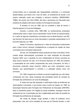 26
comprometida com a superação das desigualdades existentes; e a dimensão
epistemológica, que lidava com o tipo de saber, do profissional da escola, e da
própria instituição social que privilegie a estrutura científica. (BRZEZINSKI,
1996b). De acordo com Diniz (2000), até hoje o permanece em discussão esse
problema da relação entre teoria e prática na formação do educador.
É também no ano de 1986, que se consolida a idéia de formar o
docente apenas no Curso de Pedagogia.
Durante o período entre 1986-1988, os conhecimentos produzidos
coletivamente sobre a base comum apresentam novas formas de operacionalizá-
la, a partir de algumas experiências curriculares que se desenvolveram nas IES,
que serviram de base para as novas discussões e propostas apresentadas no III
Encontro Nacional, em 1988.
Nesse III Encontro, abandona-se a idéia de dimensões fundamentais
para a base comum nacional, privilegiando-se a proposta de criação de eixos
curriculares que a tornassem operacional.
Só que, em conseqüência dessa proposta de eixos curriculares, foram
criadas tantas reformulações curriculares em cada Instituição de Educação
Superior (IES), que o resultado foi uma multiplicidade de formas concretas de
base comum nacional. Por isso, no IV Encontro Nacional, em 1989, fica evidente
a necessidade de uma melhor compreensão dos eixos curriculares. Ao final, o
documento produzido nesse encontro, definia que eram necessários novos
estudos, que aprofundassem o conceito e a aplicação desses eixos nos
currículos.
Em 1990, inaugura-se no Brasil um governo legitimado por voto direto.
Juntamente com isso, várias mudanças são percebidas dentro do contexto da
formação dos professores e do curso de pedagogia.
É nesse ano que são aclaradas e reafirmadas todas as tendências de
reformulações curriculares, e que tomam corpo à partir da criação, em 1983, da
Associação Nacional pela Formação dos Profissionais de Educação (ANFOPE).
Essa é importante porque, em relação às outras entidades, conseguiu tornar-se
conhecida por ser a associação que tem a legitimidade para tratar da questão da
formação dos profissionais de educação.
Na virada da década, surge também a idéia do professor como
pesquisador. Isso vem como resultado da crise que as Ciências Sociais, e mais
 
