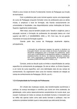 28
Infantil e anos iniciais do Ensino Fundamental, tirando da Pedagogia sua função
de licenciatura.
Com a preferência pelo curso normal superior ocorre uma depreciação
do curso de Pedagogia enquanto formador único de professores para as séries
iniciais, e amplia-se o local de formação, não ficando exclusivamente em
universidades e faculdades, mas disponibilizando outras Instituições de Ensino
Superior, legalmente credenciadas.
Além disso, essa lei também propõe como “desafio e exigência, para a
educação nacional, a formação de professores da educação básica em nível
superior até 2007 [...]” (GUIMARÃES, 2004, p. 97). Com isso, há um grande
movimento em busca de formação superior.
Grande parte dos cursos de Pedagogia atualmente objetiva,
principalmente,
a formação de profissionais capazes de exercer a docência na
Educação Infantil, nos anos iniciais do Ensino Fundamental, nas
disciplinas pedagógicas para a formação de professores, assim
como para a participação no planejamento gestão e avaliação de
estabelecimentos de ensino, de sistemas educativos escolares,
bem como organização e desenvolvimento de programas não-
escolares (PARECER CNE/CP nº 5/2005, p.5).
Contudo, ainda se discute quais os limites e especificidades do campo
específico do conhecimento da pedagogia. Ou ela se refere, no Ensino Superior,
a um nome de curso específico, sem uma delimitação clara de seu campo de
conhecimento. Ou organizaram esse curso de maneira indevida em relação ao
campo de conhecimentos da Pedagogia. (SILVA, op.cit.).
1.2 A Complexidade da Formação de Professores
Em virtude das mudanças sociais, das transformações econômicas e
políticas, do avanço tecnológico e científico que ocorre em ritmo acelerado, da
globalização, entre outros desenvolvimentos característicos do mundo atual, que
causam mudanças em todos os campos da atividade humana, é necessário que
se reflita não apenas sobre como está sendo formado o professor, mas em
acréscimo considerar também quem é essa pessoa que está sendo formada.
 