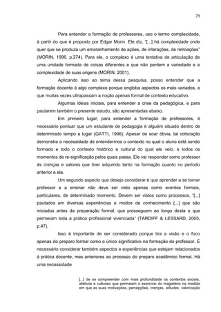 29
Para entender a formação de professores, uso o termo complexidade,
à partir do que é proposto por Edgar Morin. Ele diz, “[...] há complexidade onde
quer que se produza um emaranhamento de ações, de interações, de retroações”
(MORIN, 1996, p.274). Para ele, o complexo é uma tentativa de articulação de
uma unidade formada de coisas diferentes e que não perdem a variedade e a
complexidade de suas origens (MORIN, 2001).
Aplicando isso ao tema dessa pesquisa, posso entender que a
formação docente é algo complexo porque engloba aspectos os mais variados, e
que muitas vezes ultrapassam a noção apenas formal de contexto educativo.
Algumas idéias iniciais, para entender a crise da pedagógica, e para
pautarem também o presente estudo, são apresentadas abaixo.
Em primeiro lugar, para entender a formação de professores, é
necessário pontuar que um estudante de pedagogia é alguém situado dentro de
determinado tempo e lugar (GATTI, 1996). Apesar de soar óbvia, tal colocação
demonstra a necessidade de entendermos o contexto no qual o aluno está sendo
formado e todo o contexto histórico e cultural do qual ele veio, e todos os
momentos de re-significação pelos quais passa. Ele vai responder como professor
às crenças e valores que tiver adquirido tanto na formação quanto no período
anterior a ela.
Um segundo aspecto que desejo considerar é que aprender a se tornar
professor e a ensinar não deve ser visto apenas como eventos formais,
particulares, de determinado momento. Devem ser vistos como processos, “[...]
pautados em diversas experiências e modos de conhecimento [...] que são
iniciados antes da preparação formal, que prosseguem ao longo desta e que
permeiam toda a prática profissional vivenciada” (TARDIFF & LESSARD, 2005,
p.47).
Isso é importante de ser considerado porque tira a visão e o foco
apenas do preparo formal como o único significativo na formação do professor. É
necessário considerar também aspectos e experiências que estejam relacionados
à prática docente, mas anteriores ao processo do preparo acadêmico formal. Há
uma necessidade
[...] de se compreender com mais profundidade os contextos sociais,
afetivos e culturais que permeiam o exercício do magistério na medida
em que as suas motivações, percepções, crenças, atitudes, valorização
 