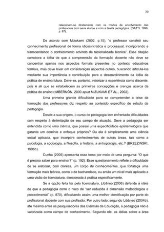 30
relacionam-se diretamente com os modos de envolvimento das
professoras com seus alunos e com a tarefa pedagógica. (GATTI, 1996,
p. 87).
De acordo com Mizukami (2002, p.15), “o professor constrói seu
conhecimento profissional de forma idiossincrática e processual, incorporando e
transcendendo o conhecimento advindo da racionalidade técnica”. Essa citação
corrobora a idéia de que a compreensão da formação docente não deve se
concentrar apenas nos aspectos formais presentes no contexto educativos
formais, mas deve levar em consideração aspectos outros, buscando articulá-los
mediante sua importância e contribuição para o desenvolvimento da idéia da
prática de ensino futura. Deve-se, portanto, valorizar a experiência como discente,
pois é ali que se estabelecem as primeiras concepções e crenças acerca da
prática de ensino (IMBERNÓN, 2000 apud MIZUKAMI ET AL., 2002).
Uma primeira grande dificuldade para se compreender a crise da
formação dos professores diz respeito ao conteúdo específico de estudo da
pedagogia.
Desde a sua origem, o curso de pedagogia tem enfrentado dificuldades
com respeito à delimitação de seu campo de atuação. Deve a pedagogia ser
entendida como uma ciência, que possui uma especificidade epistemológica que
garanta um domínio e enfoque próprios? Ou ela é simplesmente uma ciência
social aplicada, que incorpora conhecimentos de outras áreas, tais como a
psicologia, a sociologia, a filosofia, a história, a antropologia, etc.? (BRZEZINSKI,
1996b).
Cunha (2005) apresenta esse tema por meio de uma pergunta: “O que
é preciso saber para ensinar?” (p. 192). Esse questionamento reflete a dificuldade
de se elaborar, com clareza, um corpo de conhecimentos, que fortaleça uma
formação mais teórica, como o de bacharelado, ou então um nível mais aplicado a
uma visão de licenciatura, direcionada à prática especificamente.
Se a opção feita for pela licenciatura, Libâneo (2006) defende a idéia
de que a pedagogia corre o risco de “ser reduzida à dimensão metodológica e
procedimental” (p. 870), dificultando assim uma melhor identificação por parte do
profissional docente com sua profissão. Por outro lado, segundo Libâneo (2004b),
até mesmo entre os pesquisadores das Ciências da Educação, a pedagogia não é
valorizada como campo de conhecimento. Segundo ele, as idéias sobre a área
 