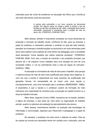 32
chamados para dar conta de problemas na educação dos filhos que a família já
não está mais dando conta de solucionar.
A escola está submetida a um novo conjunto de demandas
sociais. Em alguns casos se chega a pedir à escola o que as
famílias já não têm condição de dar: afeto, orientação ético-moral,
orientação vocacional e orientação para o projeto de vida do
aluno, etc. (TEDESCO; FANFANI, 2004)
Além desses, também é importante considerar as novas demandas de
produção e mercado de trabalho atuais. Conforme foi dito, para se entender o
papel do professor é necessário entender o contexto no qual ele está inserido,
perceber as mudanças e transformações na economia e em suas demandas pode
servir para explicar outro aspecto de crise dentro da pedagogia, pois a sociedade
atual apresenta “novos desafios aos velhos sistemas escolares”. (TEDESCO;
FANFANI, 2004). Com isso, a escola vai trocando o seu propósito principal, que
deveria ser o de preparar novos cidadãos para uma atuação em prol de uma
sociedade melhor, e “vai se submetendo mais e mais às regras do mercado”.
(GARCIA, 1996).
A educação é a formadora de mão de obra para o trabalho. Isso porque
o sistema precisa de mão de obra mais qualificada para atingir seus objetivos. E,
uma vez que a escola é responsável por esse processo de qualificação das
gerações futuras, há necessidade de se haver uma nova escola e,
conseqüentemente, uma nova formação para o professor (BRZEZINSKI, 1996b).
A expectativa é que a escola e o professor cuidem da formação de mais
indivíduos com capacidade de contribuir para a produção do capital humano ou a
força de trabalho treinada.
Além disso, segundo Cunha (1999), incorporou-se na escola, também,
a lógica da empresa, e isso pode ser visto tanto na organização do trabalho
escolar, quanto na estrutura de avaliação do aproveitamento dos alunos.
Além dessas, encontramos também na evolução das tecnologias de
informação e comunicação, aspectos que influenciam a pedagogia e o papel do
professor.
No passado, o professor era visto como o detentor do saber. Para se
ter acesso ao mundo era necessário entrar em contato com o educador, pois ele
 