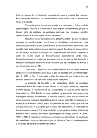 33
tinha as chaves do conhecimento desconhecido para a maioria das pessoas.
Essa realidade, entretanto, é profundamente transformada com o advento de
novas tecnologias.
Enquanto que antigamente a escola era vista como o único local de
aprendizagem, hoje ela é o local formal para adquirir conhecimentos, já que se
tornam parte da realidade os contextos informais, que propiciam também
oportunidades de aprendizagem para os indivíduos.
Discutindo essas transformações, ENGUITA (1998) diz que no século
passado, as transformações econômicas e capitalistas produziram-se numa
velocidade por meio da qual o conhecimento era transformado no período de uma
geração. Isso fazia a classe docente assumir o papel de educar os alunos dntreo
de um espaço social em substituição ao papel dos pais. No entanto, segundo o
autor, no mundo atual, as transformações aceleraram-se ainda mais.
Conseqüentemente, as mudanças que agora ocorrem em termos de informação e
facilidade tecnológica “favorecem mais o discente que seu professor, no manejo e
uso de tais recursos” (p. 22).
“Com isso, o significado do trabalho docente vai se distanciando da
confiança no conhecimento que possui e até na destreza em sua transmissão”
(VILLA, 1998, p. 30). E isso afeta a idéia tecnicista de que basta aplicar as
técnicas adequadas, para se obter os resultados desejados.
A presença da televisão e do computador, dentre os principais
desenvolvimentos tecnológicos que afetam a educação, definiram, segundo
CUNHA (1999), a “obsolescência da exclusividade da palavra como recurso
informativo” (p. 128). Diante de uma realidade de constante movimento e de
mensagens rápidas, instantâneas, e bastante colorido, como são os meios de
comunicação de massa da atualidade, procurar manter a atenção em algo como a
exposição oral de uma pessoa, como em geral são as aulas, é algo que se torna
um grande desafio. A razão pela qual a escola não acompanhou a velocidade da
transformação é porque “[...] essa revolução comunicacional esteve distante da
escola, o que a colocou em visível desvantagem no espaço cultural” (CUNHA,
1999, p. 128). É necessário mencionar, entretanto, que alternativas na atualidade
têm sido feitas, buscando reduzir essa grande diferença. Contudo, não expressam
a tendência da maioria dos centros de ensino.
 