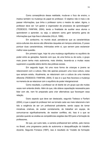 34
Como conseqüência dessa realidade, muda-se o foco de ensino, e
implica também na mudança do papel do professor. O objetivo não é mais o de
passar informações, que tinha o professor como o mestre do saber. Agora, o
professor deve ser “um gestor e organizador de processos de aprendizagem”
(TEDESCO; FANFANI, 2004), tendo a finalidade de auxiliar seus alunos a
aprenderem a aprender, ou seja, a saberem como gerir tamanha gama de
informações que hoje lhes é oferecida (VILLA, 1998).
Em acréscimo, no mundo atual, percebe-se que as características
sócio-culturais dos alunos são diferentes daquelas em tempos anteriores. E posso
pontuar duas características, imbricadas entre si, que servem para esclarecer
melhor essa questão.
Em primeiro lugar, hoje há uma mudança significativa no equilíbrio de
poder entre as gerações, fazendo com que, de uma forma ou de outra, o grupo
mais jovem tenha mais autonomia, mais direitos, levando-os a muitas vezes
superarem a questão etária dentro das práticas sociais.
Em segundo lugar, há uma nova forma de crianças e jovens se
relacionarem com a cultura. Eles não apenas possuem uma nova cultura, coisa
que sempre existiu. Atualmente, se relacionam com a cultura de uma maneira
diferente (TEDESCO; FANFANI, 2004). E isso é o que lhes favorece a mudança
na maneira de se relacionar com o equilíbrio de poder intergeracional.
Como resultado, o professor se vê diante de um grupo que ele muitas
vezes nem entende direito. Além do que, não obteve capacitação necessária para
lidar com ele, nem foi preparado para criar alternativas que favoreçam essa
relação.
Outro aspecto que deve ser destacado, segundo Tedesco e Fanfani
(2004), é que o papel do professor tem se tornado cada vez mais relacional e tem
tido a exigência de ser um profissional polivalente, sendo capaz de tomar
iniciativas criativas, de avaliar corretamente, de trabalhar em equipe, de
comunicar-se significativamente, de resolver conflitos, etc. Isso é o que se
percebe quando se analisa as competências exigidas das IES para a formação de
professores.
Só que, por outro lado, a carreira profissional tem sofrido, pelo menos
no Brasil, uma progressiva perda de autonomia e desqualificação do trabalho
docente. Segundo Fonseca (1997), isso é resultado do “modelo de formação
 