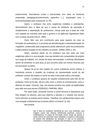35
predominante, licenciaturas curtas e estruturadas com base na dicotomia
preparação pedagógica/conhecimento específico [...], preparação para o
ensino/preparação para a pesquisa” (p. 25).
Assim, o professor fica entre exigências múltiplas e polivalentes,
demonstrando aqui a idéia de que a causa do problema da educação é
simplesmente a capacitação de professores, crença essa que é pode ser vista
com respeito às maneiras pela qual o governo e as agências reguladoras lidam
com a classe docente (VILLA, 1998).
Outro fator que tem contribuído para esse aspecto da crise na
formação de professores é “o processo de desvalorização e descaracterização do
magistério, evidenciado pela progressiva perda salarial por parte dos professores
e pela precária situação do seu trabalho na escola”. (DINIZ, 2000, p. 23).
Assim, estamos diante de um professor que tem cada vez mais
exigências sobre si e sua atuação, mas que também tem necessidade de ampliar
sua carga de trabalho, em virtude da baixa remuneração, e enfrenta dificuldades
dentro do ambiente no qual atua, já que encontra cada vez menos recursos que
lhe favoreçam a prática.
Apesar de já ter sido tratado em outros problemas acima citados, é
importante pontuar a questão da mudança da representação social do ser
professor, porque ela implica no cerne de toda a discussão sobre a formação.
Antes, o professor gozava de respeito simplesmente pelo fato de ser
professor. Como já foi dito, ele era visto como o centro do conhecimento, como o
detentor do saber. Contudo, hoje, ele precisa construir seu poder de legitimidade
para falar aos seus alunos (TEDESCO; FANFANI, 2004).
Por essa razão, necessita recorrer a outras técnicas e dispositivos que
lhes estejam ao alcance, para que obtenha a atenção e o respeito dos alunos.
Como afirmam os autores acima citados, “trabalhar com adolescentes requer uma
nova atuação profissional que é preciso definir e construir” (p. 82).
Isso porque,
não é fácil ao professor identificar-se com uma profissão cuja
imagem social não oferece referências positivas, comuns e
mobilizadoras. O papel da formação inicial, longe de ignorar e
muito menos de esconder essa realidade, é expô-la à discussão,
ao estudo não idealizado da situação. E não só os possíveis
resultados e conclusões a respeito são formativos, mas também o
 