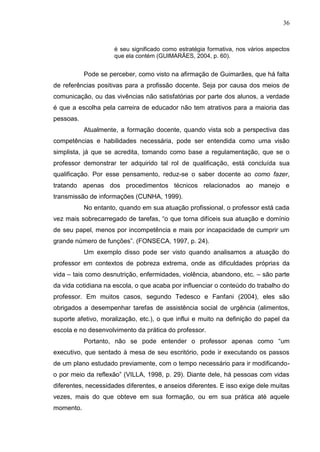 36
é seu significado como estratégia formativa, nos vários aspectos
que ela contém (GUIMARÃES, 2004, p. 60).
Pode se perceber, como visto na afirmação de Guimarães, que há falta
de referências positivas para a profissão docente. Seja por causa dos meios de
comunicação, ou das vivências não satisfatórias por parte dos alunos, a verdade
é que a escolha pela carreira de educador não tem atrativos para a maioria das
pessoas.
Atualmente, a formação docente, quando vista sob a perspectiva das
competências e habilidades necessária, pode ser entendida como uma visão
simplista, já que se acredita, tomando como base a regulamentação, que se o
professor demonstrar ter adquirido tal rol de qualificação, está concluída sua
qualificação. Por esse pensamento, reduz-se o saber docente ao como fazer,
tratando apenas dos procedimentos técnicos relacionados ao manejo e
transmissão de informações (CUNHA, 1999).
No entanto, quando em sua atuação profissional, o professor está cada
vez mais sobrecarregado de tarefas, “o que torna difíceis sua atuação e domínio
de seu papel, menos por incompetência e mais por incapacidade de cumprir um
grande número de funções”. (FONSECA, 1997, p. 24).
Um exemplo disso pode ser visto quando analisamos a atuação do
professor em contextos de pobreza extrema, onde as dificuldades próprias da
vida – tais como desnutrição, enfermidades, violência, abandono, etc. – são parte
da vida cotidiana na escola, o que acaba por influenciar o conteúdo do trabalho do
professor. Em muitos casos, segundo Tedesco e Fanfani (2004), eles são
obrigados a desempenhar tarefas de assistência social de urgência (alimentos,
suporte afetivo, moralização, etc.), o que influi e muito na definição do papel da
escola e no desenvolvimento da prática do professor.
Portanto, não se pode entender o professor apenas como “um
executivo, que sentado à mesa de seu escritório, pode ir executando os passos
de um plano estudado previamente, com o tempo necessário para ir modificando-
o por meio da reflexão” (VILLA, 1998, p. 29). Diante dele, há pessoas com vidas
diferentes, necessidades diferentes, e anseios diferentes. E isso exige dele muitas
vezes, mais do que obteve em sua formação, ou em sua prática até aquele
momento.
 