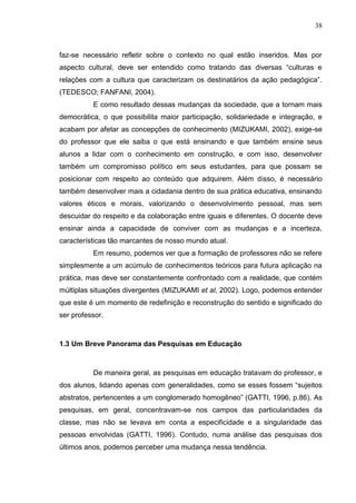 38
faz-se necessário refletir sobre o contexto no qual estão inseridos. Mas por
aspecto cultural, deve ser entendido como tratando das diversas “culturas e
relações com a cultura que caracterizam os destinatários da ação pedagógica”.
(TEDESCO; FANFANI, 2004).
E como resultado dessas mudanças da sociedade, que a tornam mais
democrática, o que possibilita maior participação, solidariedade e integração, e
acabam por afetar as concepções de conhecimento (MIZUKAMI, 2002), exige-se
do professor que ele saiba o que está ensinando e que também ensine seus
alunos a lidar com o conhecimento em construção, e com isso, desenvolver
também um compromisso político em seus estudantes, para que possam se
posicionar com respeito ao conteúdo que adquirem. Além disso, é necessário
também desenvolver mais a cidadania dentro de sua prática educativa, ensinando
valores éticos e morais, valorizando o desenvolvimento pessoal, mas sem
descuidar do respeito e da colaboração entre iguais e diferentes. O docente deve
ensinar ainda a capacidade de conviver com as mudanças e a incerteza,
características tão marcantes de nosso mundo atual.
Em resumo, podemos ver que a formação de professores não se refere
simplesmente a um acúmulo de conhecimentos teóricos para futura aplicação na
prática, mas deve ser constantemente confrontado com a realidade, que contém
múltiplas situações divergentes (MIZUKAMI et al, 2002). Logo, podemos entender
que este é um momento de redefinição e reconstrução do sentido e significado do
ser professor.
1.3 Um Breve Panorama das Pesquisas em Educação
De maneira geral, as pesquisas em educação tratavam do professor, e
dos alunos, lidando apenas com generalidades, como se esses fossem “sujeitos
abstratos, pertencentes a um conglomerado homogêneo” (GATTI, 1996, p.86). As
pesquisas, em geral, concentravam-se nos campos das particularidades da
classe, mas não se levava em conta a especificidade e a singularidade das
pessoas envolvidas (GATTI, 1996). Contudo, numa análise das pesquisas dos
últimos anos, podemos perceber uma mudança nessa tendência.
 