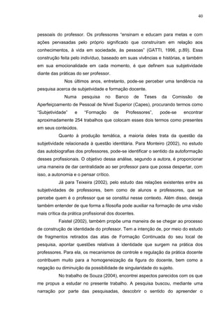 40
pessoais do professor. Os professores “ensinam e educam para metas e com
ações pervasadas pelo próprio significado que construíram em relação aos
conhecimentos, à vida em sociedade, às pessoas” (GATTI, 1996, p.89). Essa
construção feita pelo indivíduo, baseado em suas vivências e histórias, e também
em sua emocionalidade em cada momento, é que definem sua subjetividade
diante das práticas do ser professor.
Nos últimos anos, entretanto, pode-se perceber uma tendência na
pesquisa acerca de subjetividade e formação docente.
Numa pesquisa no Banco de Teses da Comissão de
Aperfeiçoamento de Pessoal de Nível Superior (Capes), procurando termos como
“Subjetividade” e “Formação de Professores”, pode-se encontrar
aproximadamente 254 trabalhos que colocam esses dois termos como presentes
em seus conteúdos.
Quanto à produção temática, a maioria deles trata da questão da
subjetividade relacionada à questão identitária. Para Monteiro (2002), no estudo
das autobiografias dos professores, pode-se identificar o sentido da autoformação
desses profissionais. O objetivo dessa análise, segundo a autora, é proporcionar
uma maneira de dar centralidade ao ser professor para que possa despertar, com
isso, a autonomia e o pensar crítico.
Já para Teixeira (2002), pelo estudo das relações existentes entre as
subjetividades de professores, bem como de alunos e professores, que se
percebe quem é o professor que se constitui nesse contexto. Além disso, deseja
também entender de que forma a filosofia pode auxiliar na formação de uma visão
mais crítica da prática profissional dos docentes.
Faistel (2002), também propõe uma maneira de se chegar ao processo
de construção de identidade do professor. Tem a intenção de, por meio do estudo
de fragmentos retirados das atas de Formação Continuada do seu local de
pesquisa, apontar questões relativas à identidade que surgem na prática dos
professores. Para ela, os mecanismos de controle e regulação da prática docente
contribuem muito para a homogeneização da figura do docente, bem como a
negação ou diminuição da possibilidade de singularidade do sujeito.
No trabalho de Souza (2004), encontrei aspectos parecidos com os que
me propus a estudar no presente trabalho. A pesquisa buscou, mediante uma
narração por parte das pesquisadas, descobrir o sentido do apreender o
 
