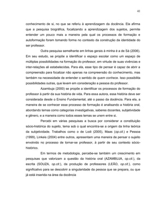 41
conhecimento de si, no que se referiu à aprendizagem da docência. Ela afirma
que a pesquisa biográfica, focalizando a aprendizagem dos sujeitos, permite
entender um pouco mais a maneira pela qual os processos de formação e
autoformação foram tomando forma no contexto da construção da identidade do
ser professor.
Outra pesquisa semelhante em linhas gerais à minha é a de Sá (2006).
Em seu estudo, se propõe a identificar o espaço escolar como um espaço de
múltiplas possibilidades na formação do professor, em virtude de suas vivências e
inter-relações ali estabelecidas. Para ela, esse tipo de pensar é capaz de abrir a
compreensão para focalizar não apenas na compreensão do conhecimento, mas
também na necessidade de entender o sentido de quem conhece. Isso possibilita
possibilidades outras, que levem em consideração a pessoa do professor.
Azambuja (2000) se propõe a identificar os processos de formação do
professor à partir da sua história de vida. Para essa autora, essa história deve ser
considerada desde o Ensino Fundamental, até o passo da docência. Para ela, a
maneira de se conhecer esse processo de formação é analisando a história oral,
abordando temas como categorias investigativas, saberes docentes, subjetividade
e gênero, e a maneira como todos esses temas se unem entre si.
Percebi em várias pesquisas a busca por considerar a constituição
sócio-histórica do sujeito, tema sob o qual encontra-se a origem da linha teórica
da subjetividade. Trabalhos como o de Lodi (2005), Maas (op.cit.) e Pessoa
(1999), Linkeis (2004) entre outros, apresentam uma maneira de pensar o sujeito
envolvido no processo de tornar-se professor, à partir de seu contexto sócio-
histórico.
Em termos de metodologia, percebe-se também um crescimento em
pesquisas que valorizam a questão da história oral (AZAMBUJA, op.cit.), da
escrita (SOUZA, op.cit.), da produção de professores (LEÃO, op.cit.), como
significativo para se descobrir a singularidade da pessoa que se prepara, ou que
já está inserida na área da docência
 