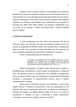 43
Conforme visto no capítulo anterior, há necessidade de se pesquisar
aspectos mais históricos e pessoais do professor para que se entenda melhor sua
prática docente, pois o que ele ensina é permeado pelo conjunto de suas crenças,
vivências, experiências, entre outros. Para ser capaz de estudar esses aspectos
singulares dos indivíduos, esse trabalho será fundamentado nas produções de
Gonzalez Rey (2002, 2003, 2005a, 2005b), que entende a subjetividade como
uma forma de se perceber o humano valorizando tanto o aspecto individual
quanto o coletivo.
2.1 Definindo Subjetividade
O termo subjetividade tem sido usado para identificar todo tipo de
fenômeno próprio dos indivíduos que não se enquadrem somente dentro dos
padrões da objetividade (FURTADO, 2004). Para Gonzalez Rey, a subjetividade
deveria ser vista como produções humanas específicas que são impossíveis de
serem reduzidas a processos comportamentais, simbólicos ou cognitivos.
Assim, a subjetividade pode ser entendida como
um complexo e plurideterminado sistema, afetado pelo próprio curso da
sociedade e das pessoas que a constituem dentro do contínuo
movimento das complexas redes de relações que caracterizam [o]
desenvolvimento humano (GONZALEZ REY, 2003, p. IX).
Podem ser pontuadas, na citação acima, palavras como complexo e
plurideterminado, demonstrando o caráter singular da subjetividade, e implicando
suas mais diferentes formas de configuração. Essa definição de subjetividade
afirma que ela se constitui a partir da singularidade e complexidade dos diferentes
momentos e personagens do desenvolvimento humano, tanto no aspecto
individual quanto no coletivo.
Alguns pontos importantes merecem ser destacados, a partir dessa
citação: primeiro, a tentativa de desvincular a idéia de subjetividade de uma
entidade linear. Essa compreensão ganha corpo se levada em consideração a
definição de complexo, que Mitjáns Martínez (2005, p.4) diz ser “um modo de
compreender a realidade no qual é reconhecido o caráter desordenado,
contraditório, plural, recursivo, singular, indivisível e histórico”.
 